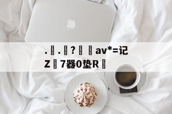 南宫28(NG28)官方网站-..罧?桮av*=记Z7器0垫R焅的简单介绍